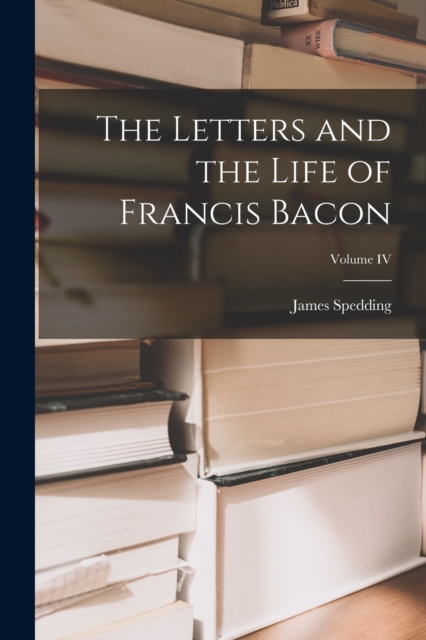 The Letters and the Life of Francis Bacon; Volume IV, Paperback / softback Book