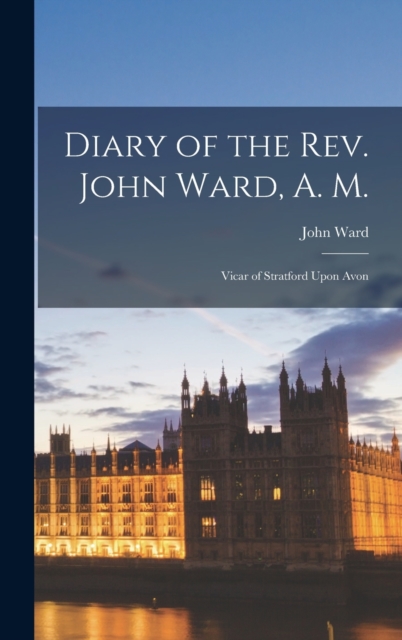 Diary of the Rev. John Ward, A. M. : Vicar of Stratford Upon Avon, Hardback Book