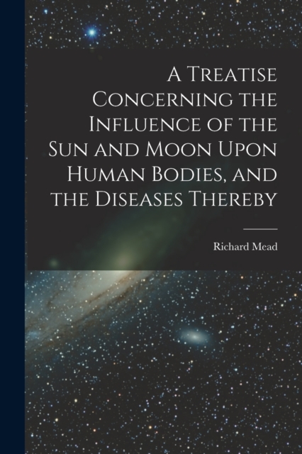 A Treatise Concerning the Influence of the Sun and Moon Upon Human Bodies, and the Diseases Thereby, Paperback / softback Book