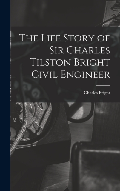 The Life Story of Sir Charles Tilston Bright Civil Engineer, Hardback Book