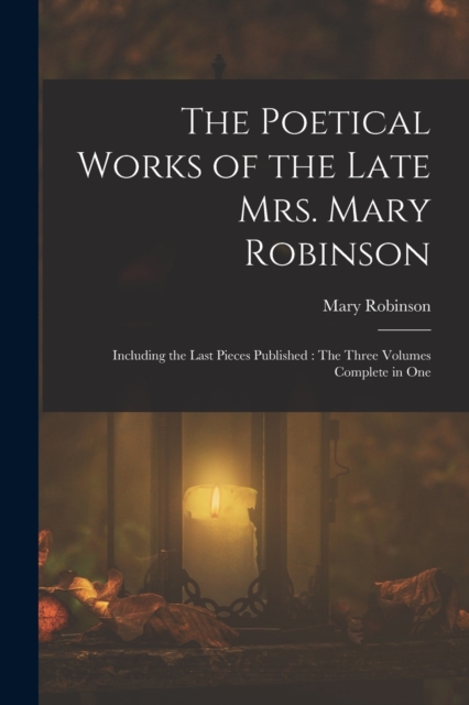 The Poetical Works of the Late Mrs. Mary Robinson : Including the Last Pieces Published: The Three Volumes Complete in One, Paperback / softback Book