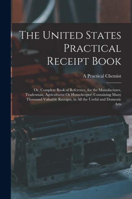 The United States Practical Receipt Book : Or, Complete Book of Reference, for the Manufacturer, Tradesman, Agriculturist Or Housekeeper; Containing Many Thousand Valuable Receipts, in All the Useful, Paperback / softback Book