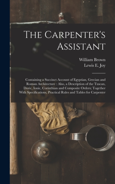 The Carpenter's Assistant : Containing a Succinct Account of Egyptian, Grecian and Roman Architecture: Also, a Description of the Tuscan, Doric, Ionic, Corinthian and Composite Orders; Together With S, Hardback Book