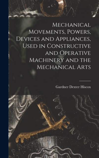Mechanical Movements, Powers, Devices and Appliances, Used in Constructive and Operative Machinery and the Mechanical Arts, Hardback Book