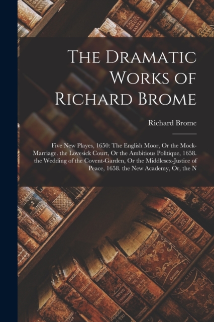 The Dramatic Works of Richard Brome : Five New Playes, 1650: The English Moor, Or the Mock-Marriage. the Lovesick Court, Or the Ambitious Politique, 1658. the Wedding of the Covent-Garden, Or the Midd, Paperback / softback Book