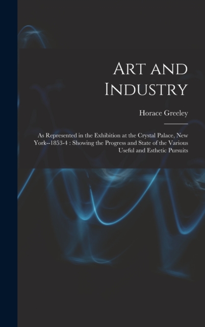 Art and Industry : As Represented in the Exhibition at the Crystal Palace, New York--1853-4: Showing the Progress and State of the Various Useful and Esthetic Pursuits, Hardback Book