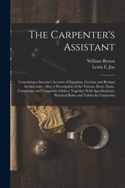 The Carpenter's Assistant : Containing a Succinct Account of Egyptian, Grecian and Roman Architecture: Also, a Description of the Tuscan, Doric, Ionic, Corinthian and Composite Orders; Together With S, Paperback / softback Book