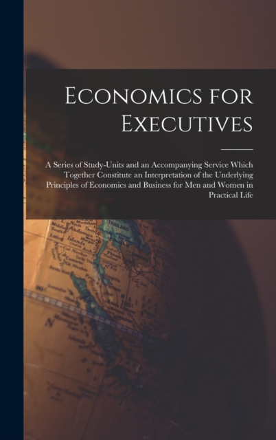 Economics for Executives : A Series of Study-Units and an Accompanying Service Which Together Constitute an Interpretation of the Underlying Principles of Economics and Business for Men and Women in P, Hardback Book