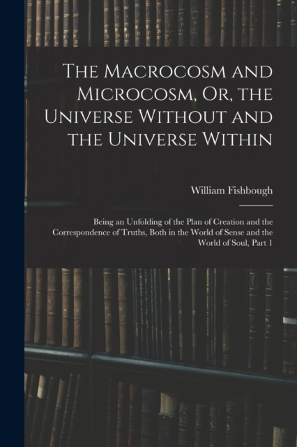The Macrocosm and Microcosm, Or, the Universe Without and the Universe Within : Being an Unfolding of the Plan of Creation and the Correspondence of Truths, Both in the World of Sense and the World of, Paperback / softback Book