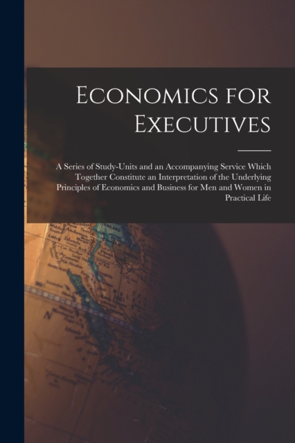 Economics for Executives : A Series of Study-Units and an Accompanying Service Which Together Constitute an Interpretation of the Underlying Principles of Economics and Business for Men and Women in P, Paperback / softback Book