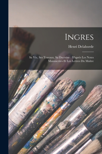 Ingres : Sa Vie, Ses Travaux, Sa Doctrine: D'apres Les Notes Manuscrites Et Les Lettres Du Maitre, Paperback / softback Book