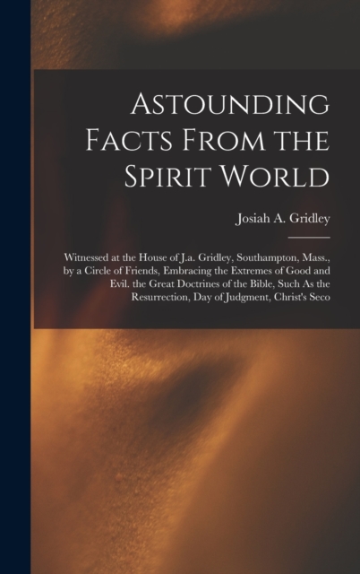 Astounding Facts From the Spirit World : Witnessed at the House of J.a. Gridley, Southampton, Mass., by a Circle of Friends, Embracing the Extremes of Good and Evil. the Great Doctrines of the Bible,, Hardback Book