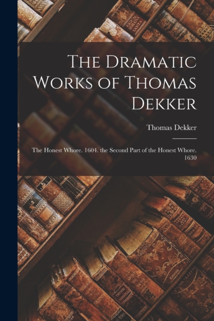 The Dramatic Works of Thomas Dekker : The Honest Whore. 1604. the Second Part of the Honest Whore. 1630, Paperback / softback Book