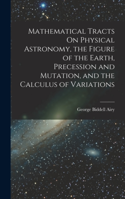 Mathematical Tracts On Physical Astronomy, the Figure of the Earth, Precession and Mutation, and the Calculus of Variations, Hardback Book