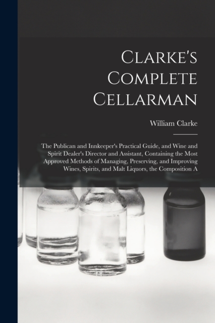 Clarke's Complete Cellarman : The Publican and Innkeeper's Practical Guide, and Wine and Spirit Dealer's Director and Assistant, Containing the Most Approved Methods of Managing, Preserving, and Impro, Paperback / softback Book