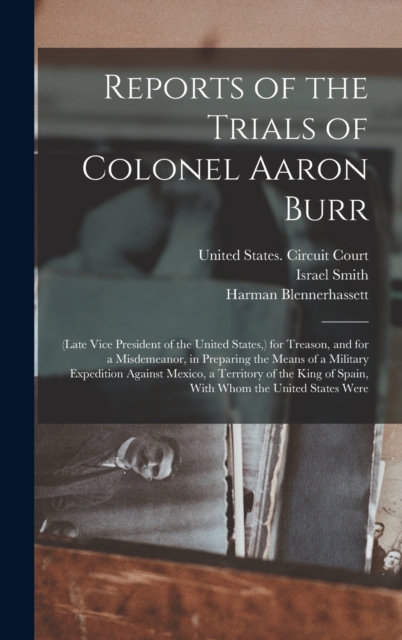 Reports of the Trials of Colonel Aaron Burr : (Late Vice President of the United States, ) for Treason, and for a Misdemeanor, in Preparing the Means of a Military Expedition Against Mexico, a Territo, Hardback Book