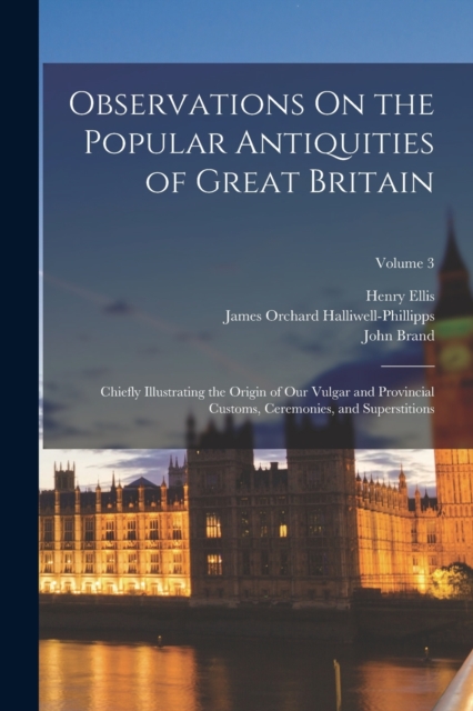 Observations On the Popular Antiquities of Great Britain : Chiefly Illustrating the Origin of Our Vulgar and Provincial Customs, Ceremonies, and Superstitions; Volume 3, Paperback / softback Book