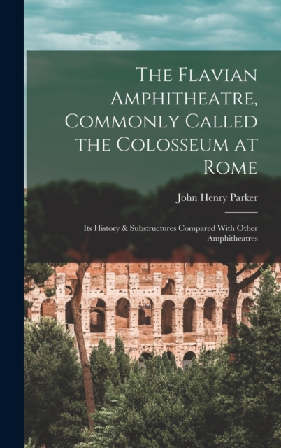 The Flavian Amphitheatre, Commonly Called the Colosseum at Rome : Its History & Substructures Compared With Other Amphitheatres, Hardback Book