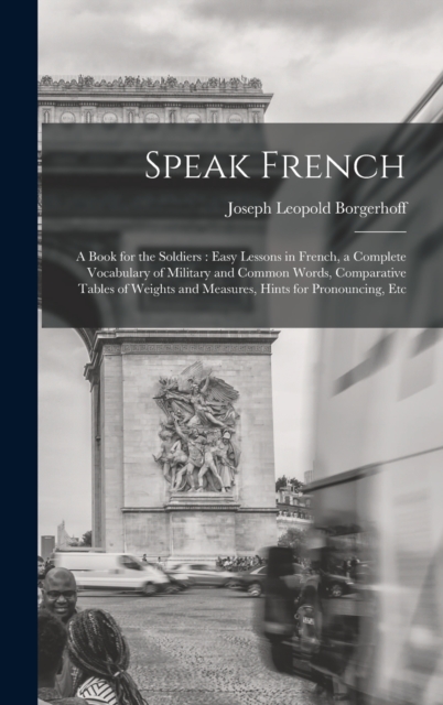 Speak French : A Book for the Soldiers: Easy Lessons in French, a Complete Vocabulary of Military and Common Words, Comparative Tables of Weights and Measures, Hints for Pronouncing, Etc, Hardback Book