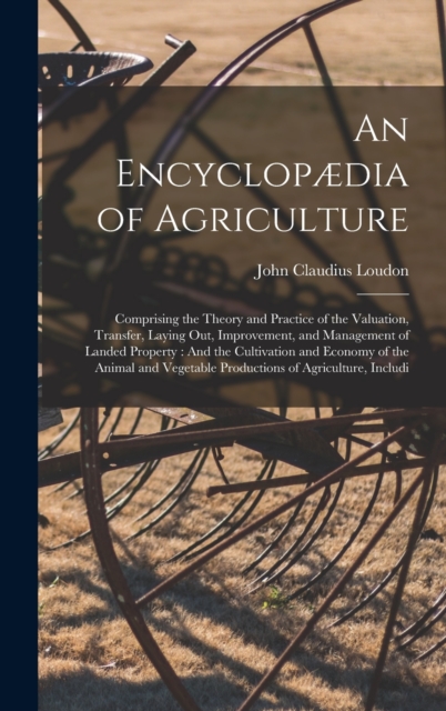An Encyclopædia of Agriculture : Comprising the Theory and Practice of the Valuation, Transfer, Laying Out, Improvement, and Management of Landed Property: And the Cultivation and Economy of the Anima, Hardback Book