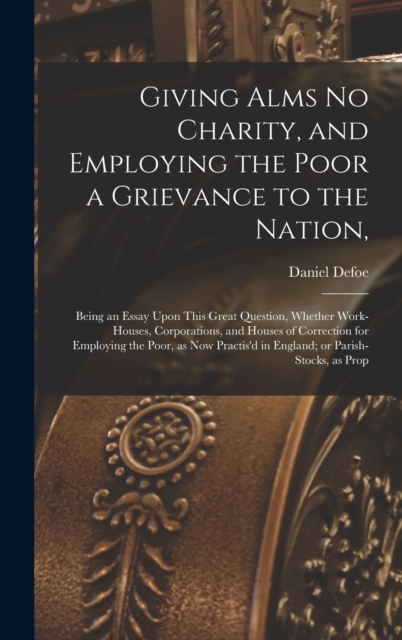 Giving Alms no Charity, and Employing the Poor a Grievance to the Nation, : Being an Essay Upon This Great Question, Whether Work-houses, Corporations, and Houses of Correction for Employing the Poor,, Hardback Book