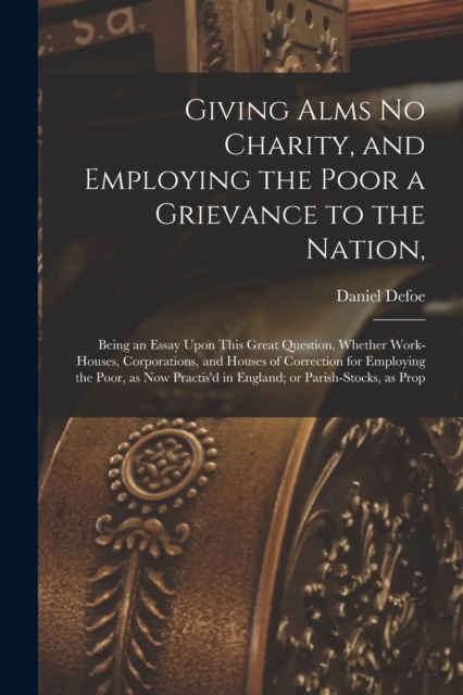 Giving Alms no Charity, and Employing the Poor a Grievance to the Nation, : Being an Essay Upon This Great Question, Whether Work-houses, Corporations, and Houses of Correction for Employing the Poor,, Paperback / softback Book