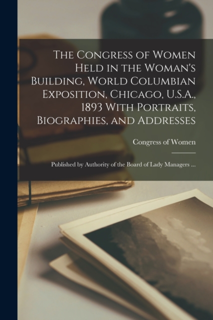 The Congress of Women Held in the Woman's Building, World Columbian Exposition, Chicago, U.S.A., 1893 With Portraits, Biographies, and Addresses; Published by Authority of the Board of Lady Managers ., Paperback / softback Book