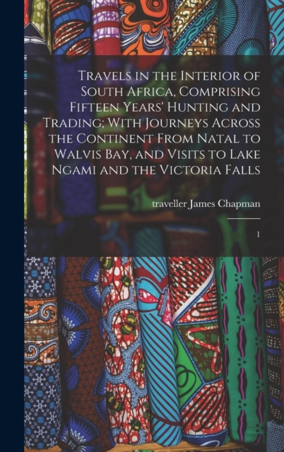 Travels in the Interior of South Africa, Comprising Fifteen Years' Hunting and Trading; With Journeys Across the Continent From Natal to Walvis Bay, and Visits to Lake Ngami and the Victoria Falls : 1, Hardback Book