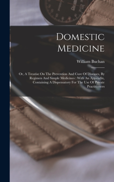 Domestic Medicine : Or, A Treatise On The Prevention And Cure Of Diseases, By Regimen And Simple Medicines: With An Appendix, Containing A Dispensatory For The Use Of Private Practitioners, Hardback Book