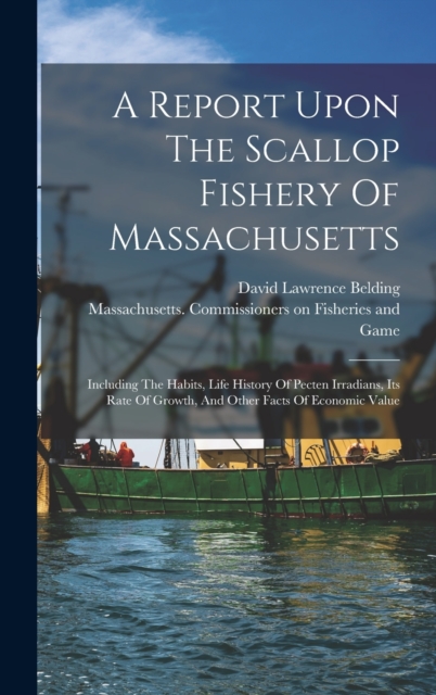 A Report Upon The Scallop Fishery Of Massachusetts : Including The Habits, Life History Of Pecten Irradians, Its Rate Of Growth, And Other Facts Of Economic Value, Hardback Book