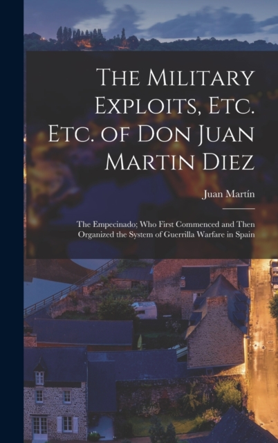 The Military Exploits, Etc. Etc. of Don Juan Martin Diez : The Empecinado; Who First Commenced and Then Organized the System of Guerrilla Warfare in Spain, Hardback Book