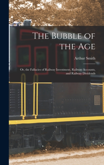 The Bubble of the Age; Or, the Fallacies of Railway Investment, Railway Accounts, and Railway Dividends, Hardback Book