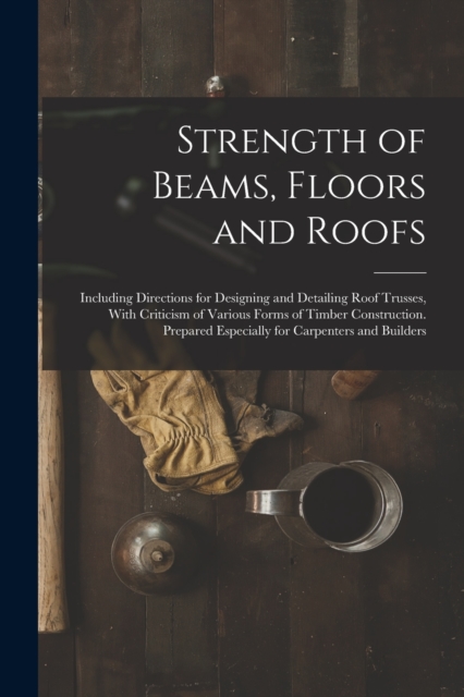 Strength of Beams, Floors and Roofs : Including Directions for Designing and Detailing Roof Trusses, With Criticism of Various Forms of Timber Construction. Prepared Especially for Carpenters and Buil, Paperback / softback Book