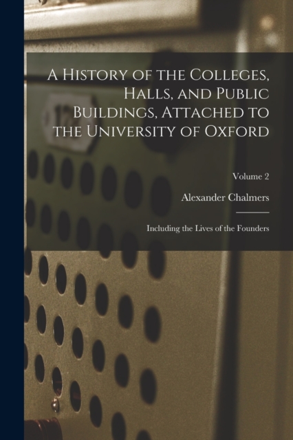 A History of the Colleges, Halls, and Public Buildings, Attached to the University of Oxford : Including the Lives of the Founders; Volume 2, Paperback / softback Book