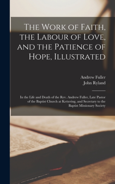 The Work of Faith, the Labour of Love, and the Patience of Hope, Illustrated : In the Life and Death of the Rev. Andrew Fuller, Late Pastor of the Baptist Church at Kettering, and Secretary to the Bap, Hardback Book