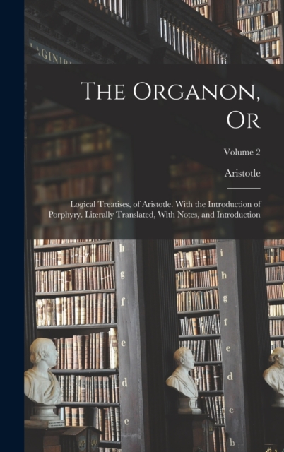 The Organon, Or : Logical Treatises, of Aristotle. With the Introduction of Porphyry. Literally Translated, With Notes, and Introduction; Volume 2, Hardback Book
