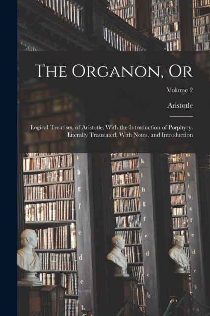The Organon, Or : Logical Treatises, of Aristotle. With the Introduction of Porphyry. Literally Translated, With Notes, and Introduction; Volume 2, Paperback / softback Book