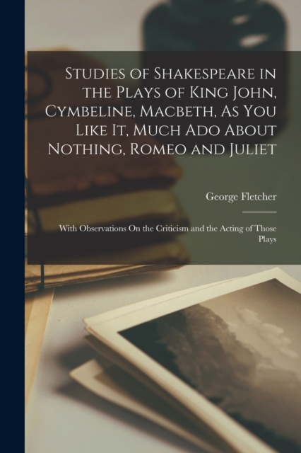 Studies of Shakespeare in the Plays of King John, Cymbeline, Macbeth, As You Like It, Much Ado About Nothing, Romeo and Juliet : With Observations On the Criticism and the Acting of Those Plays, Paperback / softback Book