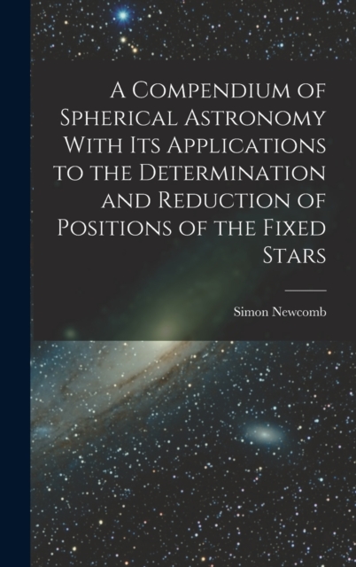 A Compendium of Spherical Astronomy With Its Applications to the Determination and Reduction of Positions of the Fixed Stars, Hardback Book