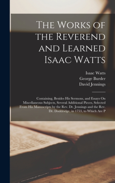 The Works of the Reverend and Learned Isaac Watts : Containing, Besides His Sermons, and Essays On Miscellaneous Subjects, Several Additional Pieces, Selected From His Manuscripts by the Rev. Dr. Jenn, Hardback Book