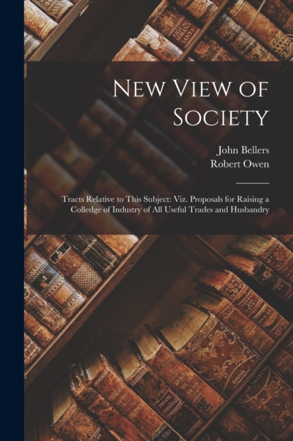 New View of Society : Tracts Relative to This Subject: Viz. Proposals for Raising a Colledge of Industry of All Useful Trades and Husbandry, Paperback / softback Book