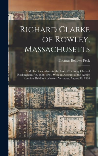 Richard Clarke of Rowley, Massachusetts : And His Descendants in the Line of Timothy Clark of Rockingham, Vt. 1638-1904. With an Account of the Family Reunion Held in Rochester, Vermont, August 30, 19, Hardback Book