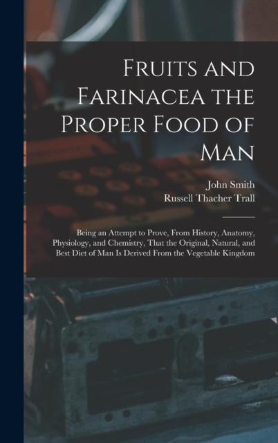 Fruits and Farinacea the Proper Food of Man : Being an Attempt to Prove, From History, Anatomy, Physiology, and Chemistry, That the Original, Natural, and Best Diet of Man Is Derived From the Vegetabl, Hardback Book