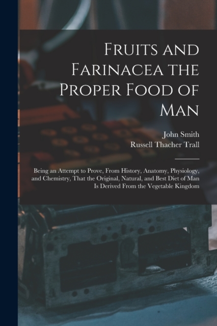 Fruits and Farinacea the Proper Food of Man : Being an Attempt to Prove, From History, Anatomy, Physiology, and Chemistry, That the Original, Natural, and Best Diet of Man Is Derived From the Vegetabl, Paperback / softback Book