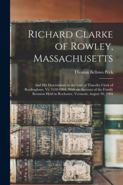 Richard Clarke of Rowley, Massachusetts : And His Descendants in the Line of Timothy Clark of Rockingham, Vt. 1638-1904. With an Account of the Family Reunion Held in Rochester, Vermont, August 30, 19, Paperback / softback Book