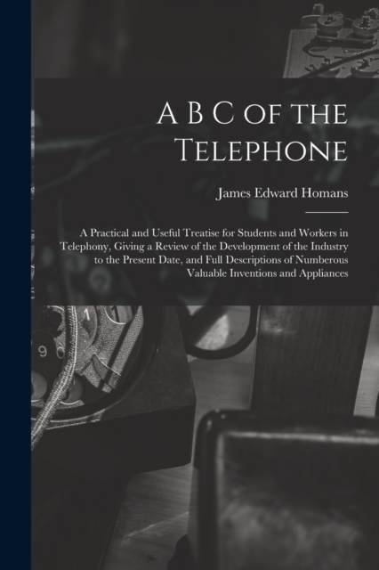 A B C of the Telephone : A Practical and Useful Treatise for Students and Workers in Telephony, Giving a Review of the Development of the Industry to the Present Date, and Full Descriptions of Numbero, Paperback / softback Book
