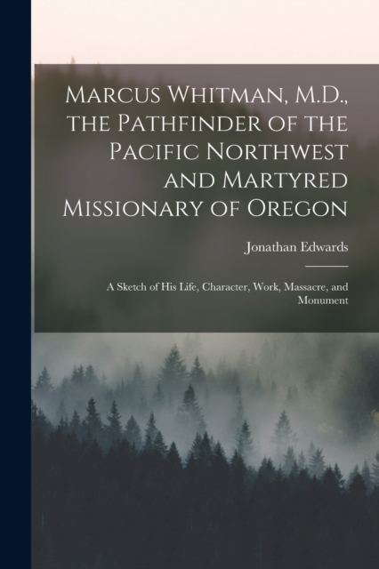 Marcus Whitman, M.D., the Pathfinder of the Pacific Northwest and Martyred Missionary of Oregon : A Sketch of His Life, Character, Work, Massacre, and Monument, Paperback / softback Book
