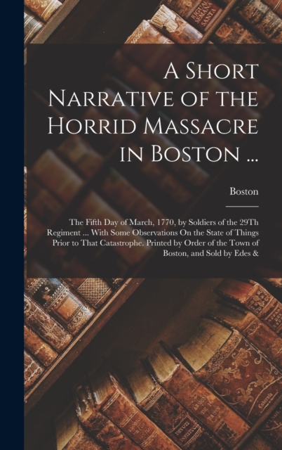 A Short Narrative of the Horrid Massacre in Boston ... : The Fifth Day of March, 1770, by Soldiers of the 29Th Regiment ... With Some Observations On the State of Things Prior to That Catastrophe. Pri, Hardback Book