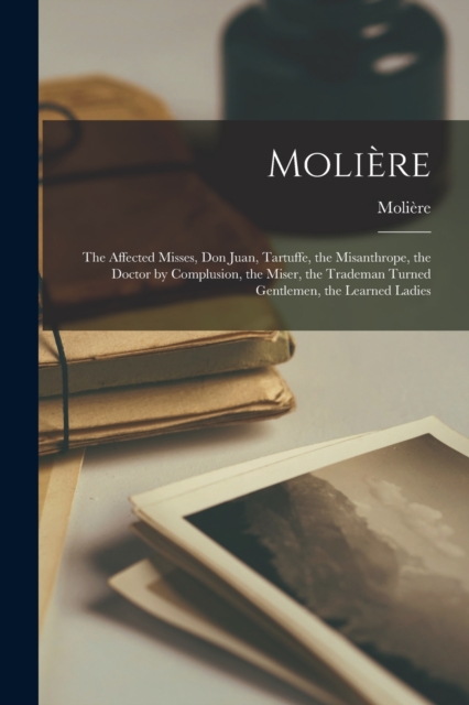 Moliere : The Affected Misses, Don Juan, Tartuffe, the Misanthrope, the Doctor by Complusion, the Miser, the Trademan Turned Gentlemen, the Learned Ladies, Paperback / softback Book