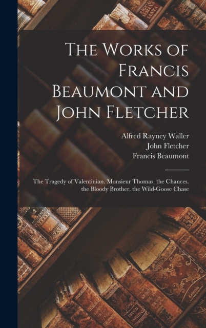 The Works of Francis Beaumont and John Fletcher : The Tragedy of Valentinian. Monsieur Thomas. the Chances. the Bloody Brother. the Wild-Goose Chase, Hardback Book
